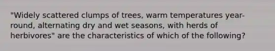 "Widely scattered clumps of trees, warm temperatures year-round, alternating dry and wet seasons, with herds of herbivores" are the characteristics of which of the following?