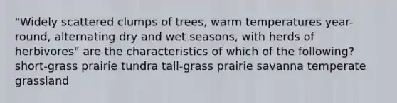 "Widely scattered clumps of trees, warm temperatures year-round, alternating dry and wet seasons, with herds of herbivores" are the characteristics of which of the following? short-grass prairie tundra tall-grass prairie savanna temperate grassland