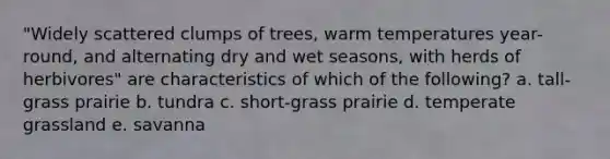 "Widely scattered clumps of trees, warm temperatures year-round, and alternating dry and wet seasons, with herds of herbivores" are characteristics of which of the following? a. tall-grass prairie b. tundra c. short-grass prairie d. temperate grassland e. savanna