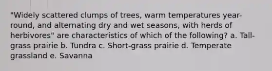 "Widely scattered clumps of trees, warm temperatures year-round, and alternating dry and wet seasons, with herds of herbivores" are characteristics of which of the following? a. Tall-grass prairie b. Tundra c. Short-grass prairie d. Temperate grassland e. Savanna