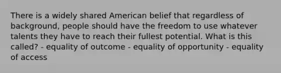 There is a widely shared American belief that regardless of background, people should have the freedom to use whatever talents they have to reach their fullest potential. What is this called? - equality of outcome - equality of opportunity - equality of access