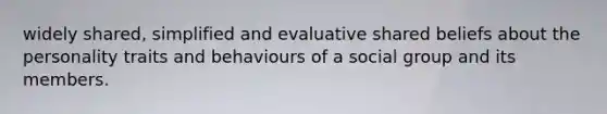 widely shared, simplified and evaluative shared beliefs about the personality traits and behaviours of a social group and its members.