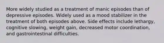 More widely studied as a treatment of manic episodes than of depressive episodes. Widely used as a mood stabilizer in the treatment of both episodes above. Side effects include lethargy, cognitive slowing, weight gain, decreased motor coordination, and gastrointestinal difficulties.