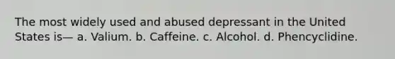 The most widely used and abused depressant in the United States is— a. Valium. b. Caffeine. c. Alcohol. d. Phencyclidine.