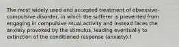 The most widely used and accepted treatment of obsessive-compulsive disorder, in which the sufferer is prevented from engaging in compulsive ritual activity and instead faces the anxiety provoked by the stimulus, leading eventually to extinction of the conditioned response (anxiety).f