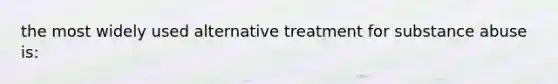 the most widely used alternative treatment for substance abuse is: