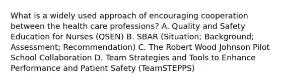 What is a widely used approach of encouraging cooperation between the health care professions? A. Quality and Safety Education for Nurses (QSEN) B. SBAR (Situation; Background; Assessment; Recommendation) C. The Robert Wood Johnson Pilot School Collaboration D. Team Strategies and Tools to Enhance Performance and Patient Safety (TeamSTEPPS)