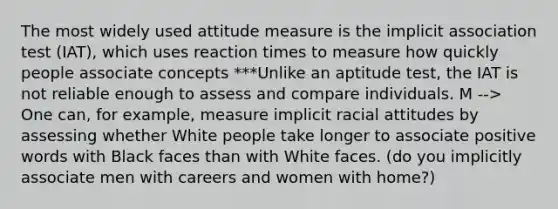 The most widely used attitude measure is the implicit association test (IAT), which uses reaction times to measure how quickly people associate concepts ***Unlike an aptitude test, the IAT is not reliable enough to assess and compare individuals. M --> One can, for example, measure implicit racial attitudes by assessing whether White people take longer to associate positive words with Black faces than with White faces. (do you implicitly associate men with careers and women with home?)