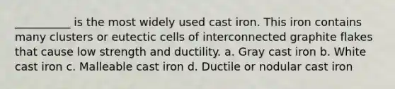 __________ is the most widely used cast iron. This iron contains many clusters or eutectic cells of interconnected graphite flakes that cause low strength and ductility. a. Gray cast iron b. White cast iron c. Malleable cast iron d. Ductile or nodular cast iron