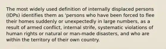 The most widely used definition of internally displaced persons (IDPs) identifies them as 'persons who have been forced to flee their homes suddenly or unexpectedly in large numbers, as a result of armed conflict, internal strife, systematic violations of human rights or natural or man-made disasters, and who are within the territory of their own country.