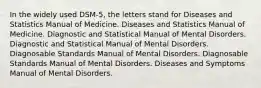 In the widely used DSM-5, the letters stand for Diseases and Statistics Manual of Medicine. Diseases and Statistics Manual of Medicine. Diagnostic and Statistical Manual of Mental Disorders. Diagnostic and Statistical Manual of Mental Disorders. Diagnosable Standards Manual of Mental Disorders. Diagnosable Standards Manual of Mental Disorders. Diseases and Symptoms Manual of Mental Disorders.