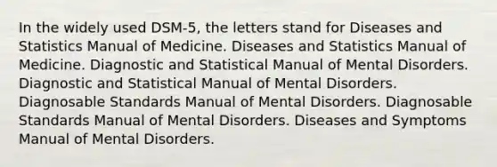 In the widely used DSM-5, the letters stand for Diseases and Statistics Manual of Medicine. Diseases and Statistics Manual of Medicine. Diagnostic and Statistical Manual of Mental Disorders. Diagnostic and Statistical Manual of Mental Disorders. Diagnosable Standards Manual of Mental Disorders. Diagnosable Standards Manual of Mental Disorders. Diseases and Symptoms Manual of Mental Disorders.