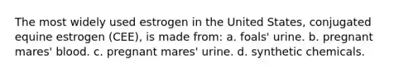 The most widely used estrogen in the United States, conjugated equine estrogen (CEE), is made from: a. foals' urine. b. pregnant mares' blood. c. pregnant mares' urine. d. synthetic chemicals.