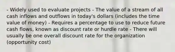 - Widely used to evaluate projects - The value of a stream of all cash inflows and outflows in today's dollars (includes the time value of money) - Requires a percentage to use to reduce future cash flows, known as discount rate or hurdle rate - There will usually be one overall discount rate for the organization (opportunity cost)