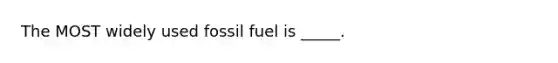 The MOST widely used fossil fuel is _____.