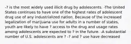 -? is the most widely used illicit drug by adolescents. -The United States continues to have one of the highest rates of adolescent drug use of any industrialized nation. Because of the increased legalization of marijuana use for adults in a number of states, youth are likely to have ? access to the drug and usage rates among adolescents are expected to ? in the future. -A substantial number of U.S. adolescents are ? -? and ? use have decreased