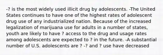 -? is the most widely used illicit drug by adolescents. -The United States continues to have one of the highest rates of adolescent drug use of any industrialized nation. Because of the increased legalization of marijuana use for adults in a number of states, youth are likely to have ? access to the drug and usage rates among adolescents are expected to ? in the future. -A substantial number of U.S. adolescents are ? -? and ? use have decreased