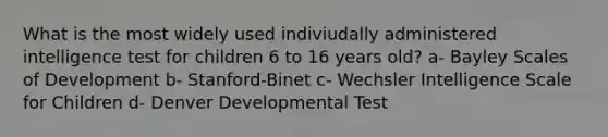 What is the most widely used indiviudally administered intelligence test for children 6 to 16 years old? a- Bayley Scales of Development b- Stanford-Binet c- Wechsler Intelligence Scale for Children d- Denver Developmental Test