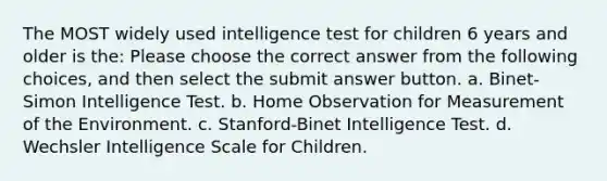 The MOST widely used intelligence test for children 6 years and older is the: Please choose the correct answer from the following choices, and then select the submit answer button. a. Binet-Simon Intelligence Test. b. Home Observation for Measurement of the Environment. c. Stanford-Binet Intelligence Test. d. Wechsler Intelligence Scale for Children.