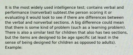 It is the most widely used intelligence test; contains verbal and performance (nonverbal) subtest.the person scoring it or evaluating it would look to see if there are differences between the verbal and nonverbal sections. A big difference could mean that there is some kind of problem (such as a learning problem). There is also a similar test for children that also has two sections, but the items are designed to be age specific (at least in the sense of being designed for children as opposed to adults). Example: