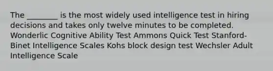 The ________ is the most widely used intelligence test in hiring decisions and takes only twelve minutes to be completed. Wonderlic Cognitive Ability Test Ammons Quick Test Stanford-Binet Intelligence Scales Kohs block design test Wechsler Adult Intelligence Scale