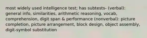 most widely used intelligence test; has subtests- (verbal): general info, similarities, arithmetic reasoning, vocab, comprehension, digit span & performance (nonverbal): picture completion, picture arrangement, block design, object assembly, digit-symbol substitution