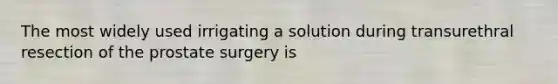 The most widely used irrigating a solution during transurethral resection of the prostate surgery is