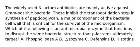 The widely used β-lactam antibiotics are mainly active against Gram-positive bacteria. These inhibit the transpeptidation step in synthesis of peptidoglycan, a major component of the bacterial cell wall that is critical for the survival of the microorganism. Which of the following is an antimicrobial enzyme that functions to disrupt the same bacterial structure that p-lactams ultimately target? A. Phospholipase A B. Lysozyme C. Defensins D. Histatins