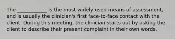 The ____________ is the most widely used means of assessment, and is usually the clinician's first face-to-face contact with the client. During this meeting, the clinician starts out by asking the client to describe their present complaint in their own words.