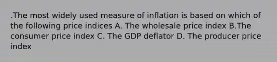 .The most widely used measure of inflation is based on which of the following price indices A. The wholesale price index B.The consumer price index C. The GDP deflator D. The producer price index