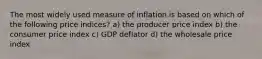 The most widely used measure of inflation is based on which of the following price indices? a) the producer price index b) the consumer price index c) GDP deflator d) the wholesale price index