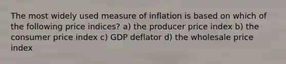 The most widely used measure of inflation is based on which of the following price indices? a) the producer price index b) the consumer price index c) GDP deflator d) the wholesale price index