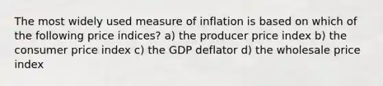 The most widely used measure of inflation is based on which of the following price indices? a) the producer price index b) the consumer price index c) the GDP deflator d) the wholesale price index