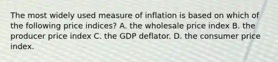 The most widely used measure of inflation is based on which of the following price indices? A. the wholesale price index B. the producer price index C. the GDP deflator. D. the consumer price index.