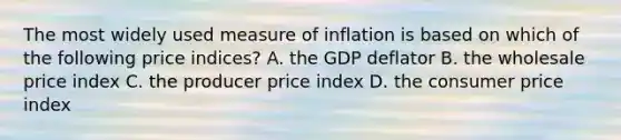 The most widely used measure of inflation is based on which of the following price indices? A. the GDP deflator B. the wholesale price index C. the producer price index D. the consumer price index