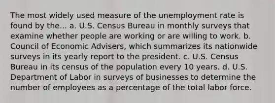 The most widely used measure of the <a href='https://www.questionai.com/knowledge/kh7PJ5HsOk-unemployment-rate' class='anchor-knowledge'>unemployment rate</a> is found by the... a. U.S. Census Bureau in monthly surveys that examine whether people are working or are willing to work. b. Council of Economic Advisers, which summarizes its nationwide surveys in its yearly report to the president. c. U.S. Census Bureau in its census of the population every 10 years. d. U.S. Department of Labor in surveys of businesses to determine the number of employees as a percentage of the total labor force.