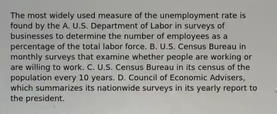 The most widely used measure of the unemployment rate is found by the A. U.S. Department of Labor in surveys of businesses to determine the number of employees as a percentage of the total labor force. B. U.S. Census Bureau in monthly surveys that examine whether people are working or are willing to work. C. U.S. Census Bureau in its census of the population every 10 years. D. Council of Economic Advisers, which summarizes its nationwide surveys in its yearly report to the president.