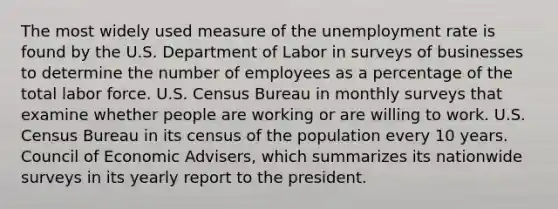 The most widely used measure of the unemployment rate is found by the U.S. Department of Labor in surveys of businesses to determine the number of employees as a percentage of the total labor force. U.S. Census Bureau in monthly surveys that examine whether people are working or are willing to work. U.S. Census Bureau in its census of the population every 10 years. Council of Economic Advisers, which summarizes its nationwide surveys in its yearly report to the president.