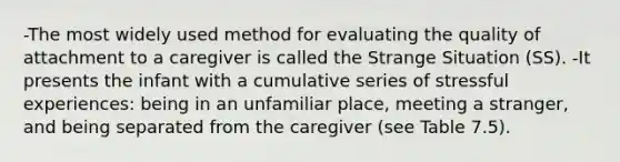 -The most widely used method for evaluating the quality of attachment to a caregiver is called the Strange Situation (SS). -It presents the infant with a cumulative series of stressful experiences: being in an unfamiliar place, meeting a stranger, and being separated from the caregiver (see Table 7.5).