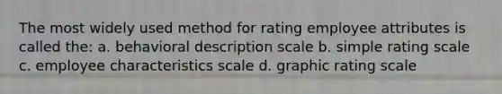 The most widely used method for rating employee attributes is called the: a. behavioral description scale b. simple rating scale c. employee characteristics scale d. graphic rating scale