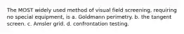 The MOST widely used method of visual field screening, requiring no special equipment, is a. Goldmann perimetry. b. the tangent screen. c. Amsler grid. d. confrontation testing.