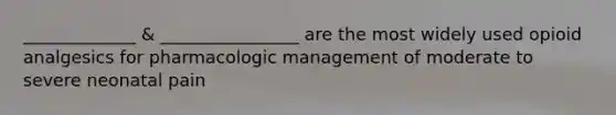 _____________ & ________________ are the most widely used opioid analgesics for pharmacologic management of moderate to severe neonatal pain