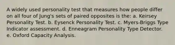 A widely used personality test that measures how people differ on all four of Jung's sets of paired opposites is the: a. Keirsey Personality Test. b. Eysenck Personality Test. c. Myers-Briggs Type Indicator assessment. d. Enneagram Personality Type Detector. e. Oxford Capacity Analysis.