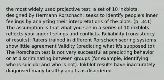 the most widely used projective test; a set of 10 inkblots, designed by Hermann Rorschach; seeks to identify people's inner feelings by analyzing their interpretations of the blots. (p. 341) The assumption is that what you see in a series of 10 inkblots reflects your inner feelings and conflicts. Reliability (consistency of results): Raters trained in different Rorschach scoring systems show little agreement Validity (predicting what it's supposed to): The Rorschach test is not very successful at predicting behavior or at discriminating between groups (for example, identifying who is suicidal and who is not). Inkblot results have inaccurately diagnosed many healthy adults as disordered