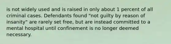 is not widely used and is raised in only about 1 percent of all criminal cases. Defendants found "not guilty by reason of insanity" are rarely set free, but are instead committed to a mental hospital until confinement is no longer deemed necessary.