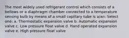 The most widely used refrigerant control which consists of a bellows or a diaphragm chamber connected to a temperature sensing bulb by means of a small capillary tube is a/an: Select one: a. Thermostatic expansion valve b. Automatic expansion valve c. Low pressure float valve d. Hand operated expansion valve e. High pressure float valve