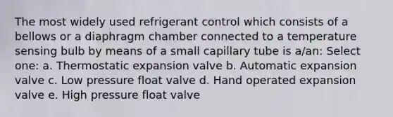 The most widely used refrigerant control which consists of a bellows or a diaphragm chamber connected to a temperature sensing bulb by means of a small capillary tube is a/an: Select one: a. Thermostatic expansion valve b. Automatic expansion valve c. Low pressure float valve d. Hand operated expansion valve e. High pressure float valve