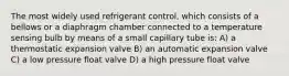 The most widely used refrigerant control, which consists of a bellows or a diaphragm chamber connected to a temperature sensing bulb by means of a small capillary tube is: A) a thermostatic expansion valve B) an automatic expansion valve C) a low pressure float valve D) a high pressure float valve