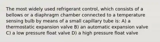 The most widely used refrigerant control, which consists of a bellows or a diaphragm chamber connected to a temperature sensing bulb by means of a small capillary tube is: A) a thermostatic expansion valve B) an automatic expansion valve C) a low pressure float valve D) a high pressure float valve