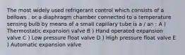 The most widely used refrigerant control which consists of a bellows , or a diaphragm chamber connected to a temperature sensing bulb by means of a small capillary tube is a / an : A ) Thermostatic expansion valve B ) Hand operated expansion valve C ) Low pressure float valve D ) High pressure float valve E ) Automatic expansion valve